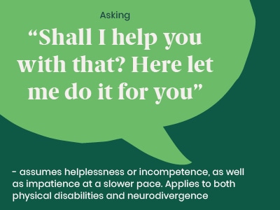 Example of a microaggression: Asking Shall I help you with that? Here let me do it for you - assumes helplessness or incompetence, as well as impatience at a slower pace. Applies to both physical disabilities and neurodivergence.